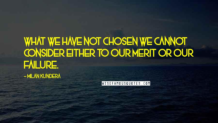 Milan Kundera Quotes: What we have not chosen we cannot consider either to our merit or our failure.