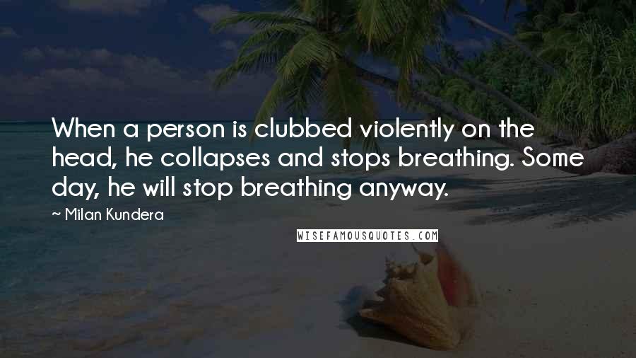 Milan Kundera Quotes: When a person is clubbed violently on the head, he collapses and stops breathing. Some day, he will stop breathing anyway.