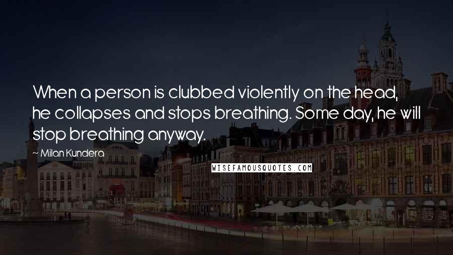 Milan Kundera Quotes: When a person is clubbed violently on the head, he collapses and stops breathing. Some day, he will stop breathing anyway.