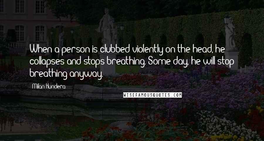 Milan Kundera Quotes: When a person is clubbed violently on the head, he collapses and stops breathing. Some day, he will stop breathing anyway.