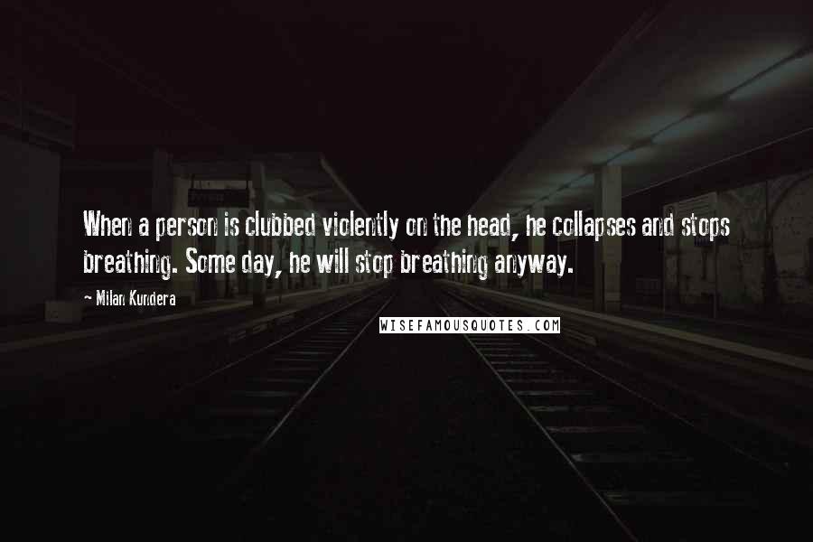 Milan Kundera Quotes: When a person is clubbed violently on the head, he collapses and stops breathing. Some day, he will stop breathing anyway.