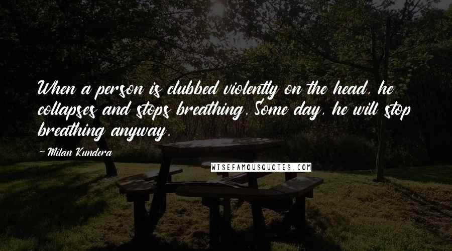 Milan Kundera Quotes: When a person is clubbed violently on the head, he collapses and stops breathing. Some day, he will stop breathing anyway.