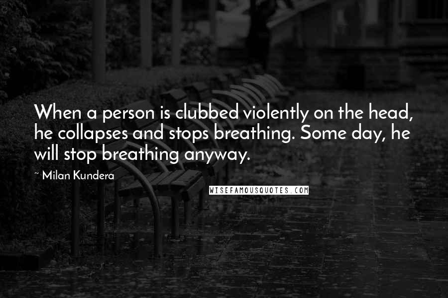 Milan Kundera Quotes: When a person is clubbed violently on the head, he collapses and stops breathing. Some day, he will stop breathing anyway.