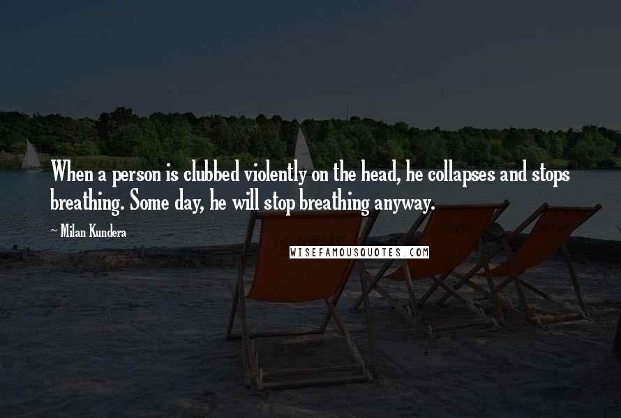 Milan Kundera Quotes: When a person is clubbed violently on the head, he collapses and stops breathing. Some day, he will stop breathing anyway.