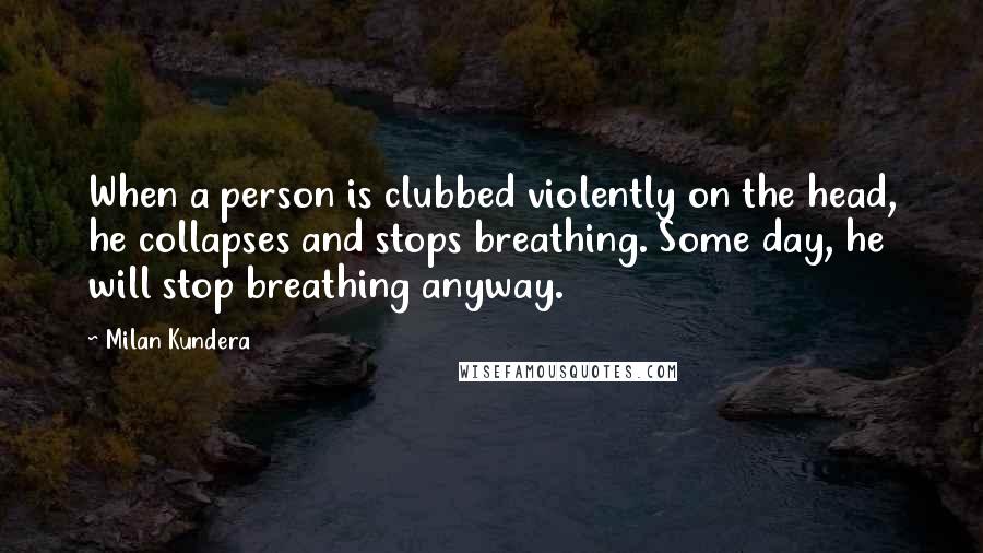 Milan Kundera Quotes: When a person is clubbed violently on the head, he collapses and stops breathing. Some day, he will stop breathing anyway.