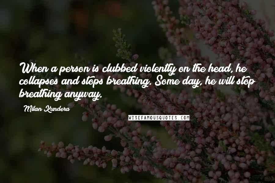 Milan Kundera Quotes: When a person is clubbed violently on the head, he collapses and stops breathing. Some day, he will stop breathing anyway.