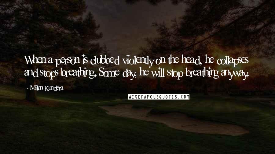 Milan Kundera Quotes: When a person is clubbed violently on the head, he collapses and stops breathing. Some day, he will stop breathing anyway.