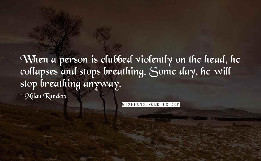 Milan Kundera Quotes: When a person is clubbed violently on the head, he collapses and stops breathing. Some day, he will stop breathing anyway.