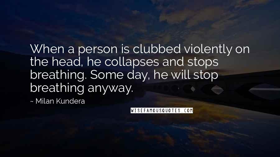 Milan Kundera Quotes: When a person is clubbed violently on the head, he collapses and stops breathing. Some day, he will stop breathing anyway.