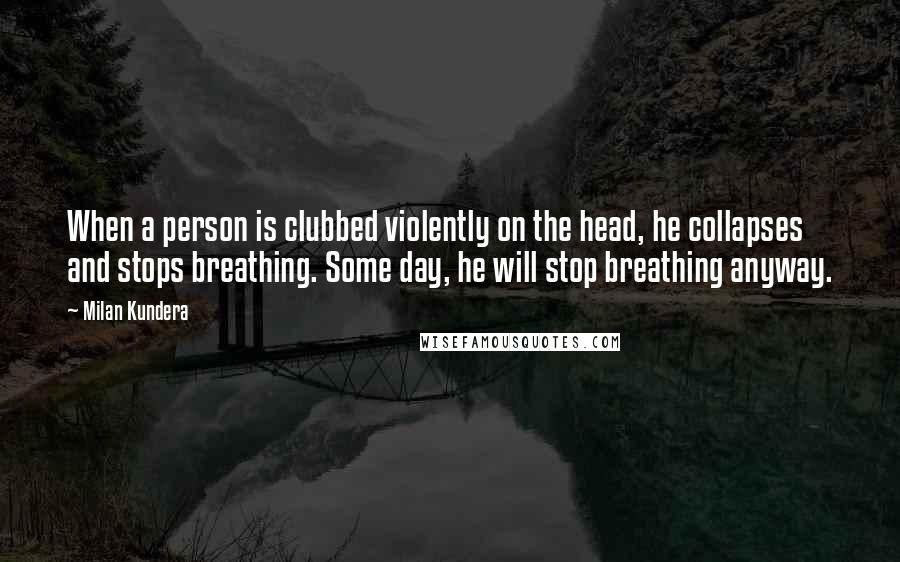 Milan Kundera Quotes: When a person is clubbed violently on the head, he collapses and stops breathing. Some day, he will stop breathing anyway.