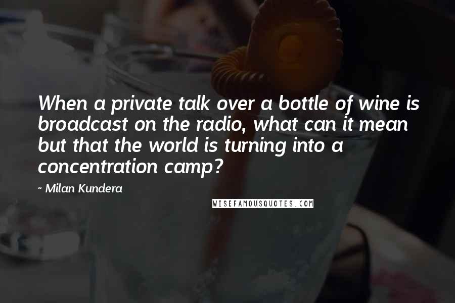 Milan Kundera Quotes: When a private talk over a bottle of wine is broadcast on the radio, what can it mean but that the world is turning into a concentration camp?