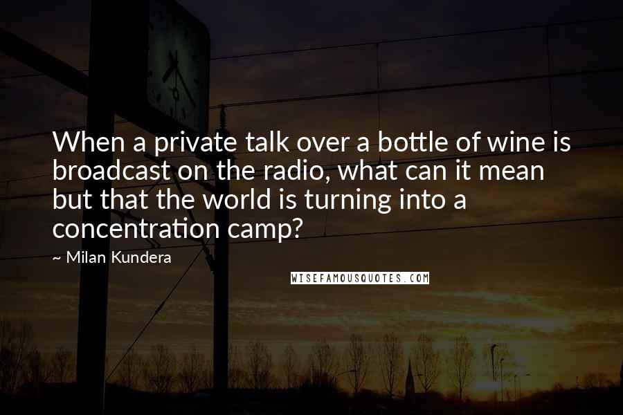 Milan Kundera Quotes: When a private talk over a bottle of wine is broadcast on the radio, what can it mean but that the world is turning into a concentration camp?