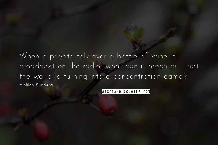 Milan Kundera Quotes: When a private talk over a bottle of wine is broadcast on the radio, what can it mean but that the world is turning into a concentration camp?