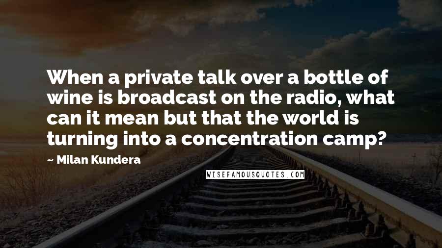 Milan Kundera Quotes: When a private talk over a bottle of wine is broadcast on the radio, what can it mean but that the world is turning into a concentration camp?