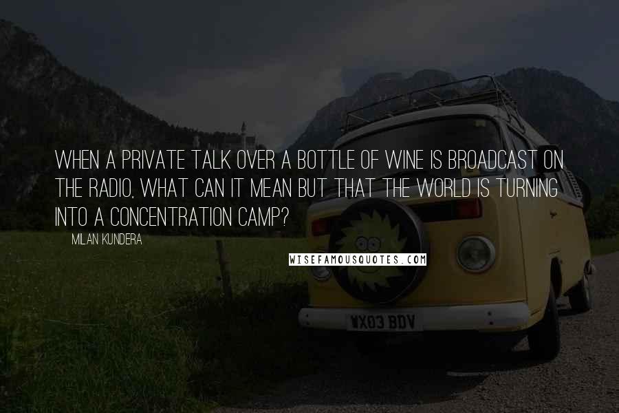 Milan Kundera Quotes: When a private talk over a bottle of wine is broadcast on the radio, what can it mean but that the world is turning into a concentration camp?