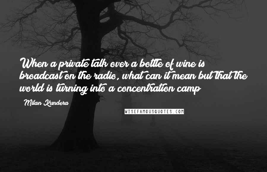 Milan Kundera Quotes: When a private talk over a bottle of wine is broadcast on the radio, what can it mean but that the world is turning into a concentration camp?