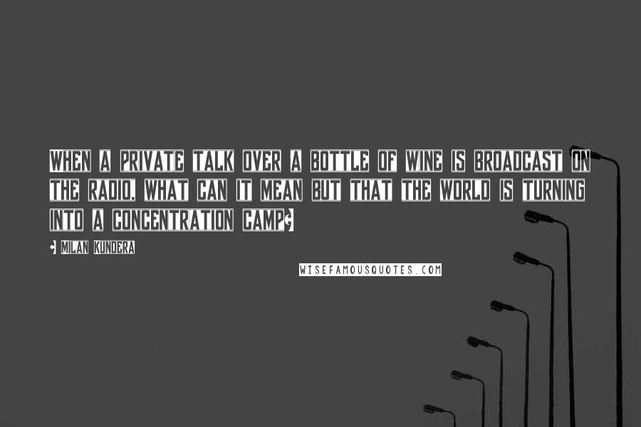 Milan Kundera Quotes: When a private talk over a bottle of wine is broadcast on the radio, what can it mean but that the world is turning into a concentration camp?