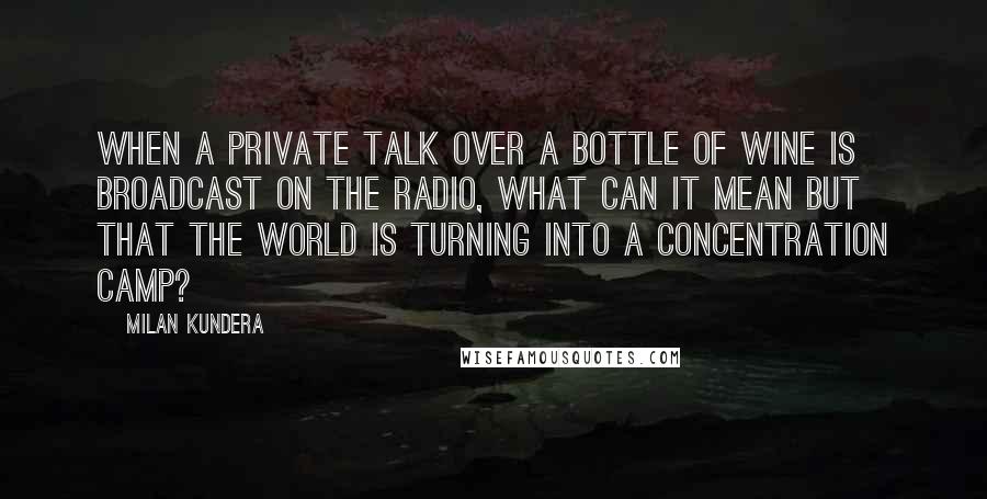 Milan Kundera Quotes: When a private talk over a bottle of wine is broadcast on the radio, what can it mean but that the world is turning into a concentration camp?