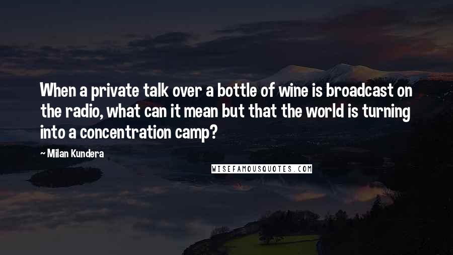 Milan Kundera Quotes: When a private talk over a bottle of wine is broadcast on the radio, what can it mean but that the world is turning into a concentration camp?