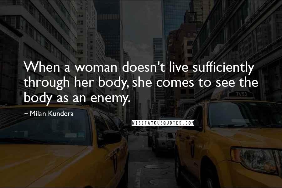 Milan Kundera Quotes: When a woman doesn't live sufficiently through her body, she comes to see the body as an enemy.