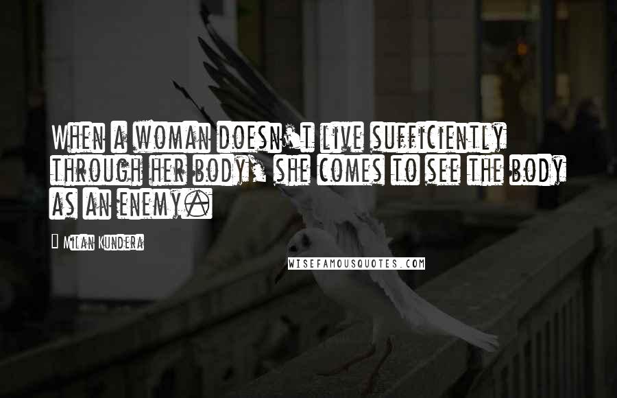 Milan Kundera Quotes: When a woman doesn't live sufficiently through her body, she comes to see the body as an enemy.