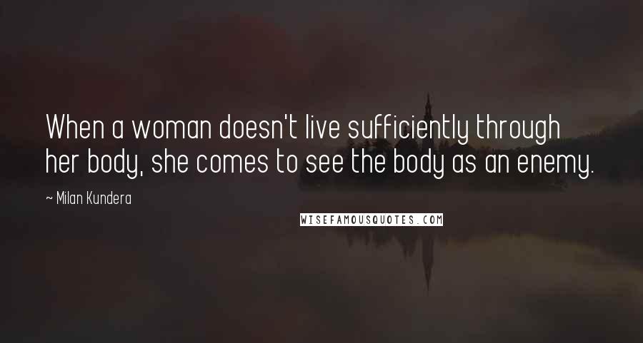 Milan Kundera Quotes: When a woman doesn't live sufficiently through her body, she comes to see the body as an enemy.