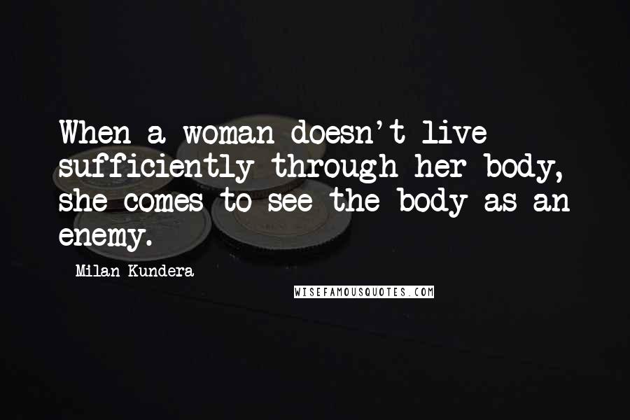 Milan Kundera Quotes: When a woman doesn't live sufficiently through her body, she comes to see the body as an enemy.