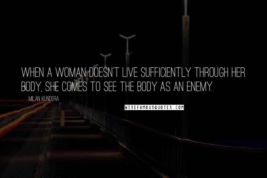 Milan Kundera Quotes: When a woman doesn't live sufficiently through her body, she comes to see the body as an enemy.