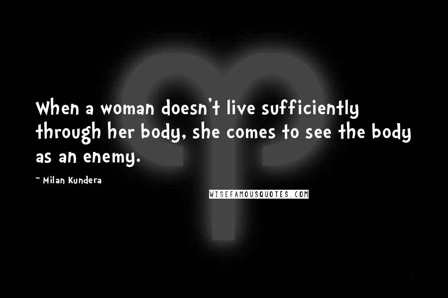 Milan Kundera Quotes: When a woman doesn't live sufficiently through her body, she comes to see the body as an enemy.