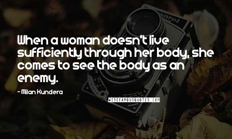 Milan Kundera Quotes: When a woman doesn't live sufficiently through her body, she comes to see the body as an enemy.