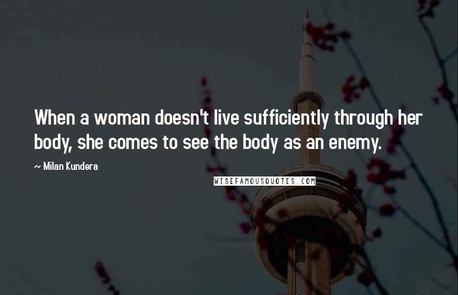 Milan Kundera Quotes: When a woman doesn't live sufficiently through her body, she comes to see the body as an enemy.