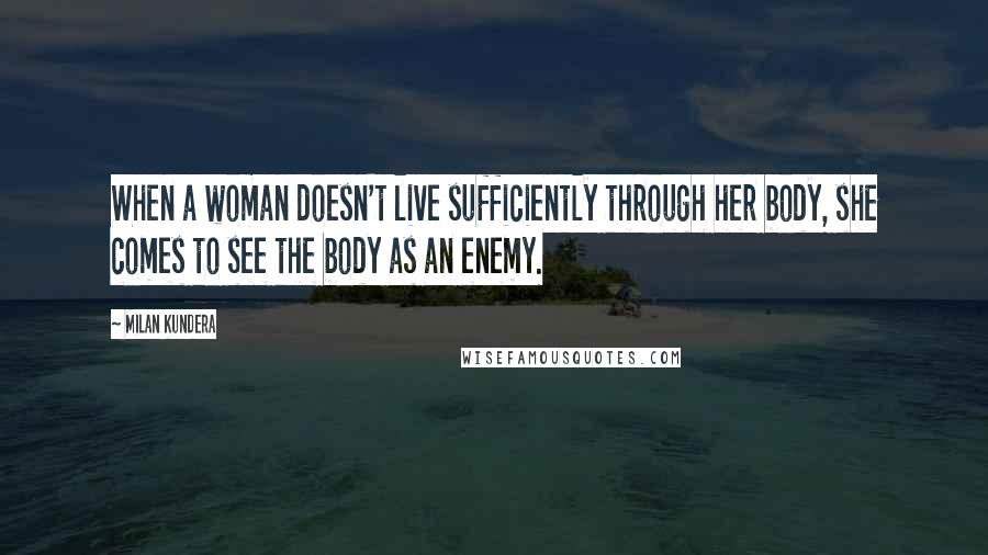 Milan Kundera Quotes: When a woman doesn't live sufficiently through her body, she comes to see the body as an enemy.