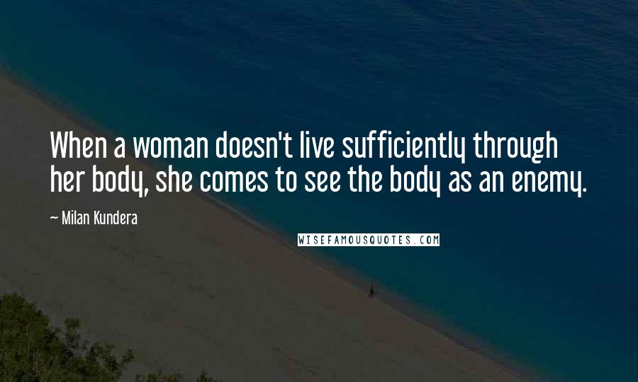 Milan Kundera Quotes: When a woman doesn't live sufficiently through her body, she comes to see the body as an enemy.