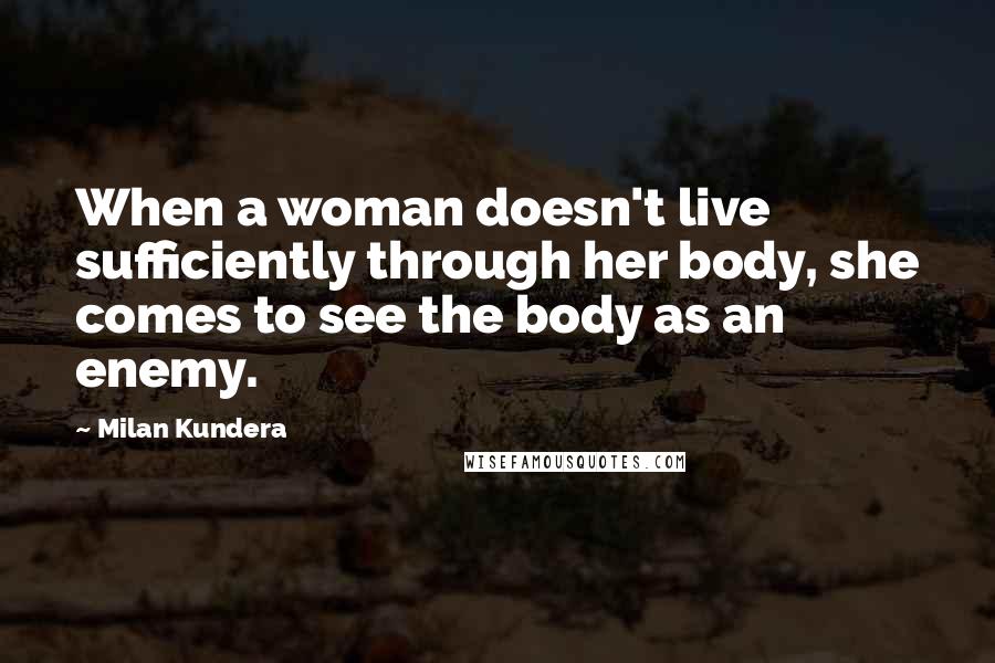 Milan Kundera Quotes: When a woman doesn't live sufficiently through her body, she comes to see the body as an enemy.