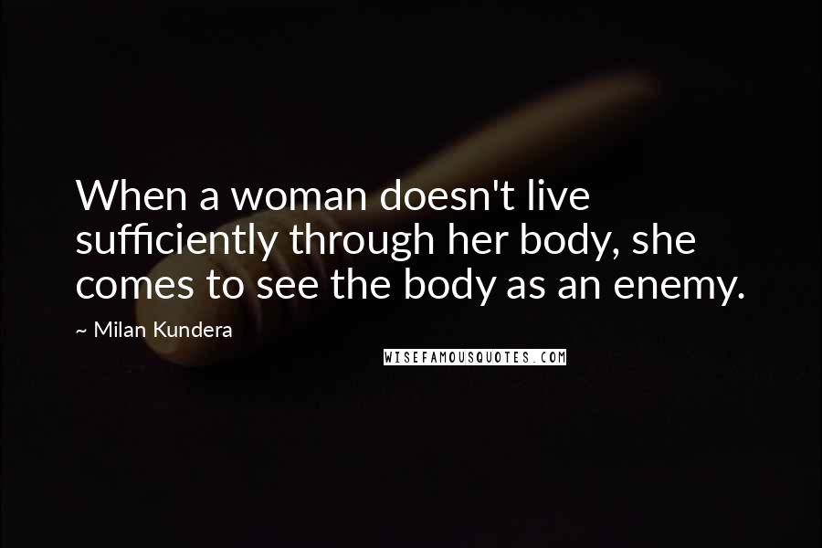 Milan Kundera Quotes: When a woman doesn't live sufficiently through her body, she comes to see the body as an enemy.