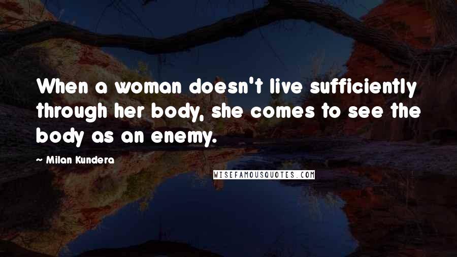 Milan Kundera Quotes: When a woman doesn't live sufficiently through her body, she comes to see the body as an enemy.