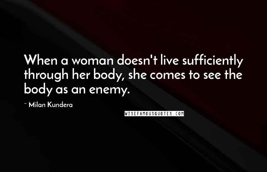 Milan Kundera Quotes: When a woman doesn't live sufficiently through her body, she comes to see the body as an enemy.