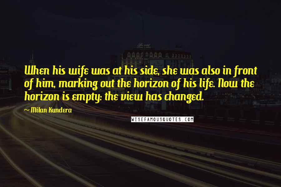 Milan Kundera Quotes: When his wife was at his side, she was also in front of him, marking out the horizon of his life. Now the horizon is empty: the view has changed.