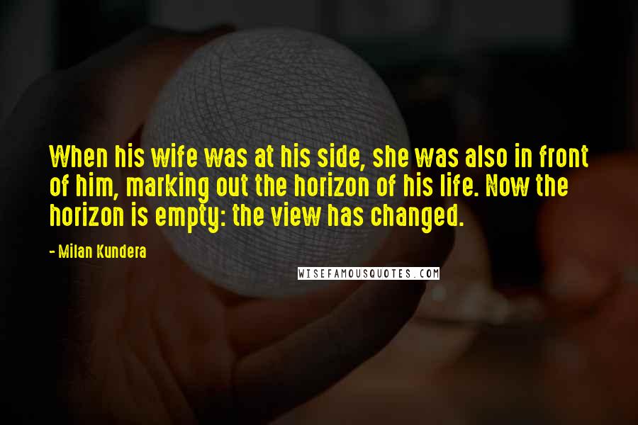 Milan Kundera Quotes: When his wife was at his side, she was also in front of him, marking out the horizon of his life. Now the horizon is empty: the view has changed.