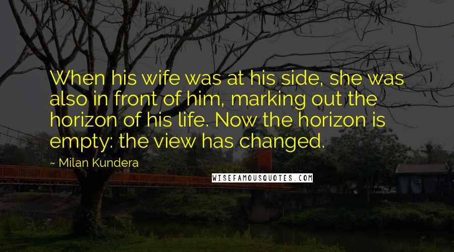 Milan Kundera Quotes: When his wife was at his side, she was also in front of him, marking out the horizon of his life. Now the horizon is empty: the view has changed.