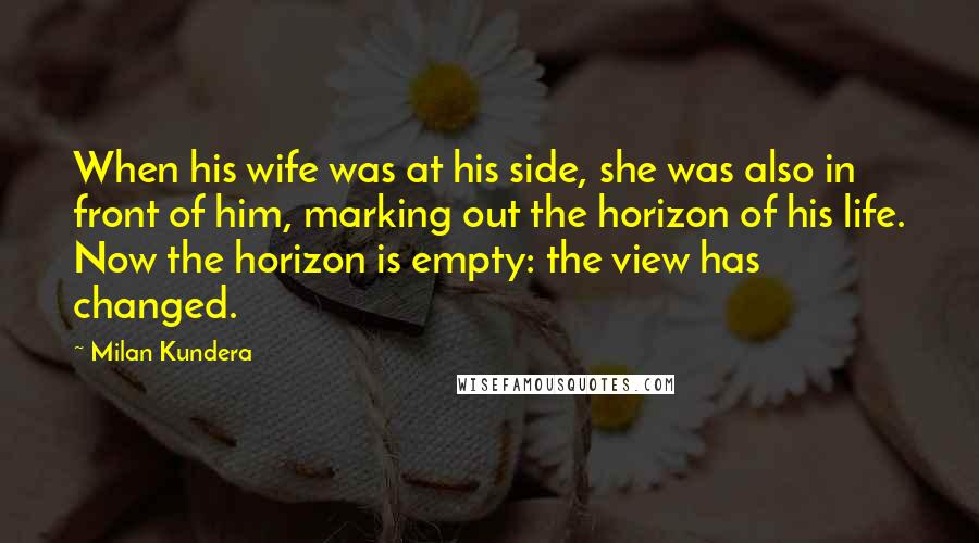 Milan Kundera Quotes: When his wife was at his side, she was also in front of him, marking out the horizon of his life. Now the horizon is empty: the view has changed.