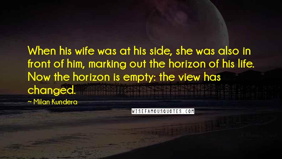 Milan Kundera Quotes: When his wife was at his side, she was also in front of him, marking out the horizon of his life. Now the horizon is empty: the view has changed.