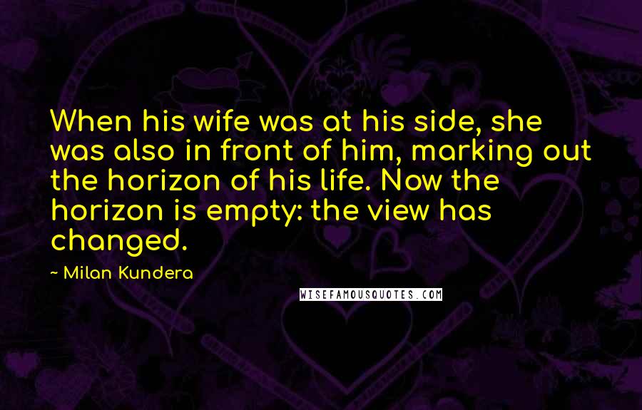 Milan Kundera Quotes: When his wife was at his side, she was also in front of him, marking out the horizon of his life. Now the horizon is empty: the view has changed.