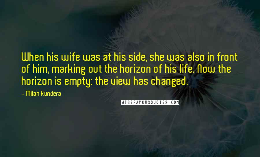 Milan Kundera Quotes: When his wife was at his side, she was also in front of him, marking out the horizon of his life. Now the horizon is empty: the view has changed.