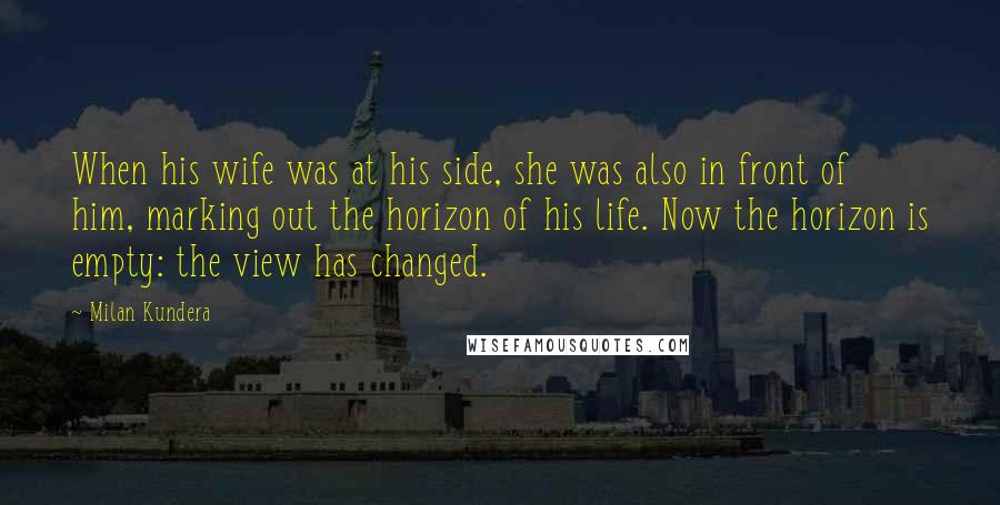 Milan Kundera Quotes: When his wife was at his side, she was also in front of him, marking out the horizon of his life. Now the horizon is empty: the view has changed.