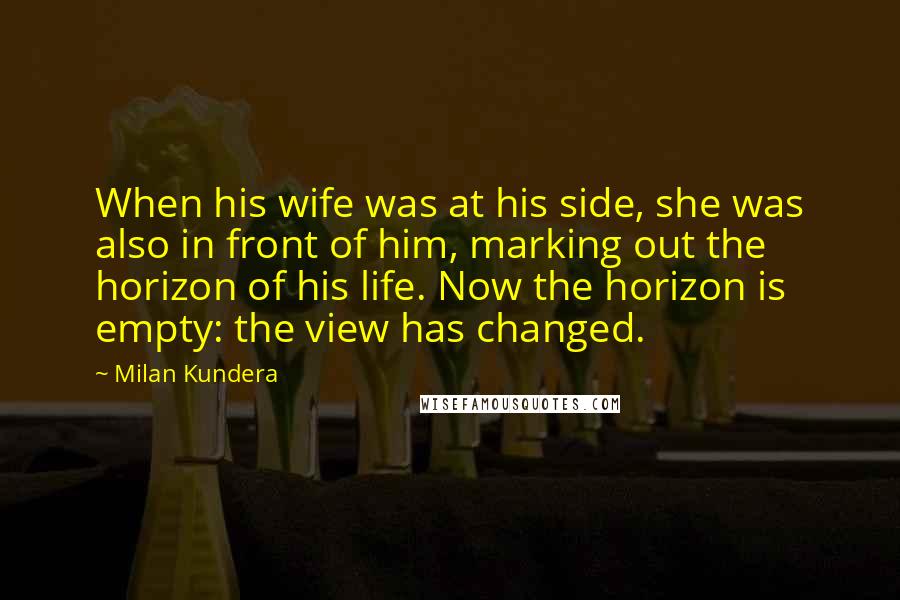 Milan Kundera Quotes: When his wife was at his side, she was also in front of him, marking out the horizon of his life. Now the horizon is empty: the view has changed.