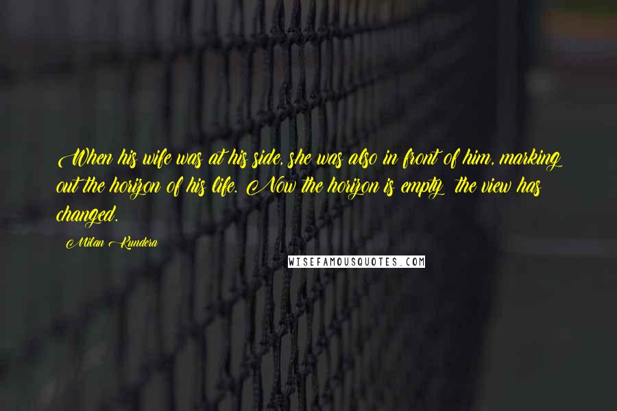 Milan Kundera Quotes: When his wife was at his side, she was also in front of him, marking out the horizon of his life. Now the horizon is empty: the view has changed.