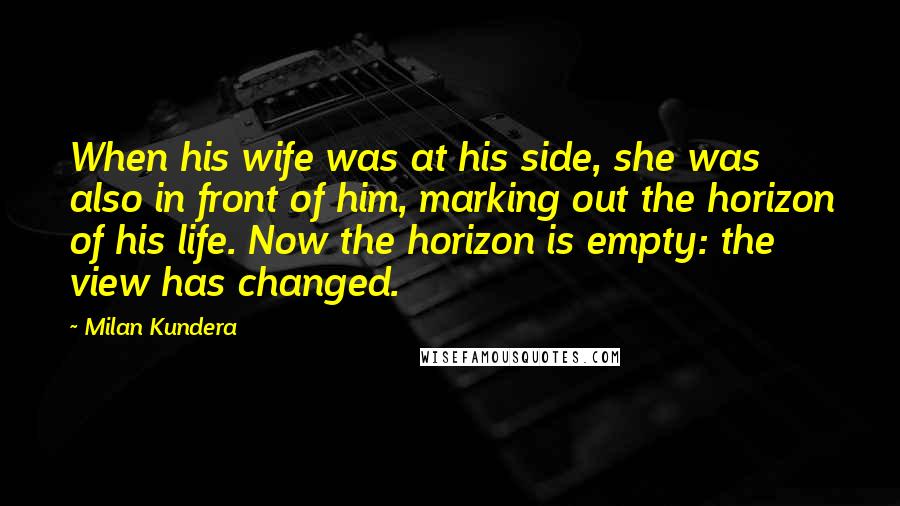 Milan Kundera Quotes: When his wife was at his side, she was also in front of him, marking out the horizon of his life. Now the horizon is empty: the view has changed.