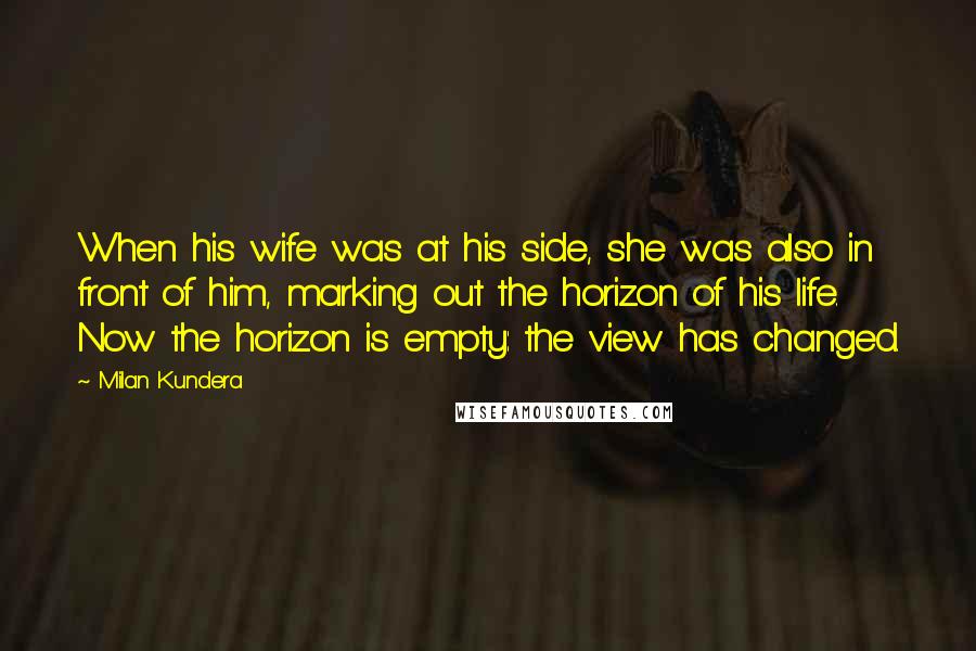 Milan Kundera Quotes: When his wife was at his side, she was also in front of him, marking out the horizon of his life. Now the horizon is empty: the view has changed.