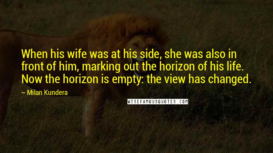 Milan Kundera Quotes: When his wife was at his side, she was also in front of him, marking out the horizon of his life. Now the horizon is empty: the view has changed.